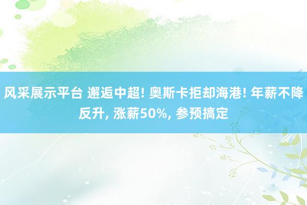 风采展示平台 邂逅中超! 奥斯卡拒却海港! 年薪不降反升, 涨薪50%, 参预搞定