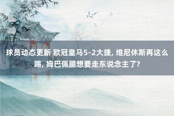 球员动态更新 欧冠皇马5-2大捷, 维尼休斯再这么踢, 姆巴佩臆想要走东说念主了?