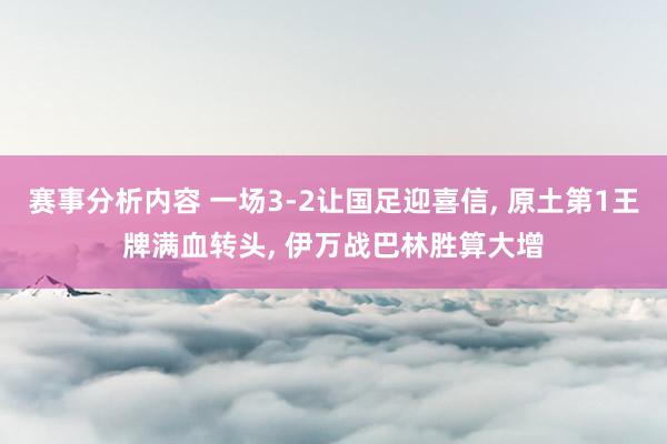 赛事分析内容 一场3-2让国足迎喜信, 原土第1王牌满血转头, 伊万战巴林胜算大增