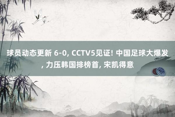 球员动态更新 6-0, CCTV5见证! 中国足球大爆发, 力压韩国排榜首, 宋凯得意