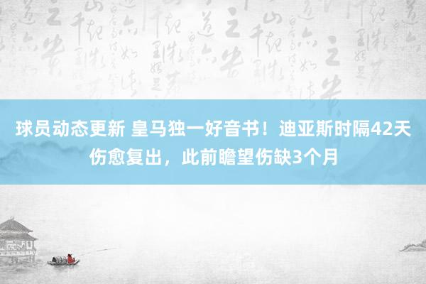 球员动态更新 皇马独一好音书！迪亚斯时隔42天伤愈复出，此前瞻望伤缺3个月