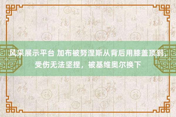 风采展示平台 加布被努涅斯从背后用膝盖顶到，受伤无法坚捏，被基维奥尔换下