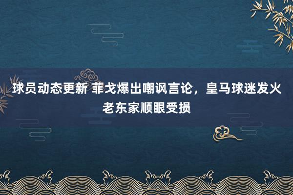 球员动态更新 菲戈爆出嘲讽言论，皇马球迷发火老东家顺眼受损