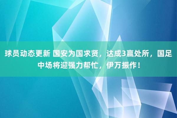 球员动态更新 国安为国求贤，达成3赢处所，国足中场将迎强力帮忙，伊万振作！