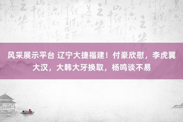 风采展示平台 辽宁大捷福建！付豪欣慰，李虎翼大汉，大韩大牙换取，杨鸣谈不易