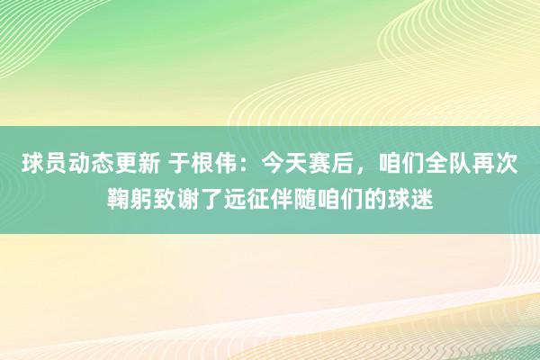 球员动态更新 于根伟：今天赛后，咱们全队再次鞠躬致谢了远征伴随咱们的球迷