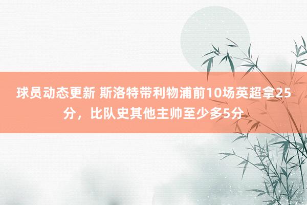 球员动态更新 斯洛特带利物浦前10场英超拿25分，比队史其他主帅至少多5分