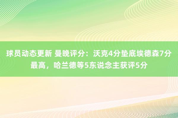 球员动态更新 曼晚评分：沃克4分垫底埃德森7分最高，哈兰德等5东说念主获评5分