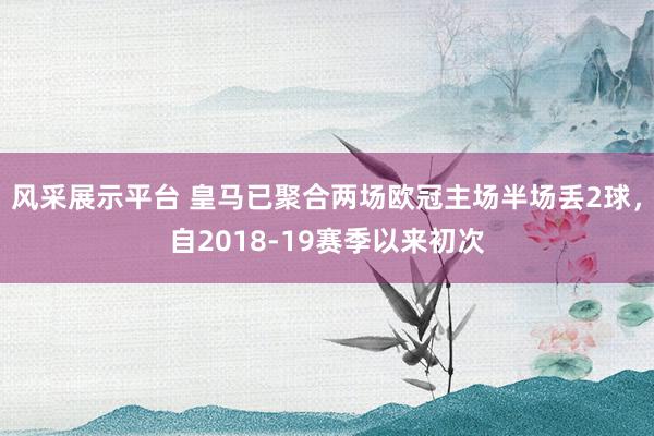 风采展示平台 皇马已聚合两场欧冠主场半场丢2球，自2018-19赛季以来初次