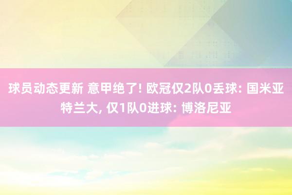 球员动态更新 意甲绝了! 欧冠仅2队0丢球: 国米亚特兰大, 仅1队0进球: 博洛尼亚