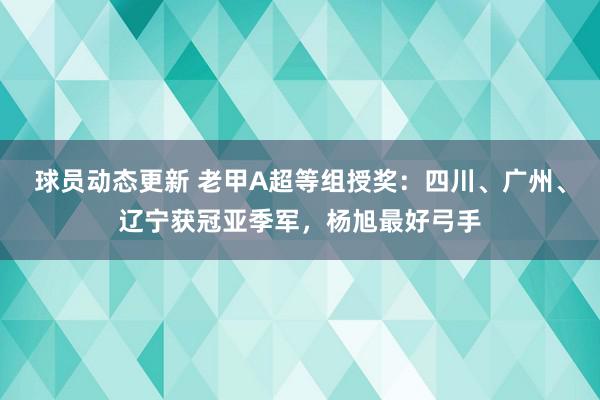 球员动态更新 老甲A超等组授奖：四川、广州、辽宁获冠亚季军，杨旭最好弓手