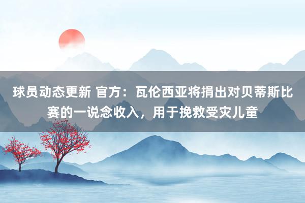 球员动态更新 官方：瓦伦西亚将捐出对贝蒂斯比赛的一说念收入，用于挽救受灾儿童