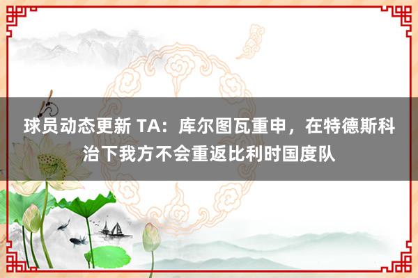 球员动态更新 TA：库尔图瓦重申，在特德斯科治下我方不会重返比利时国度队