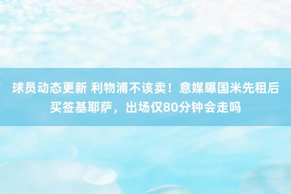 球员动态更新 利物浦不该卖！意媒曝国米先租后买签基耶萨，出场仅80分钟会走吗