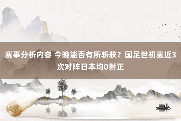 赛事分析内容 今晚能否有所斩获？国足世初赛近3次对阵日本均0射正