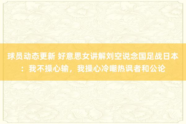 球员动态更新 好意思女讲解刘空说念国足战日本：我不操心输，我操心冷嘲热讽者和公论