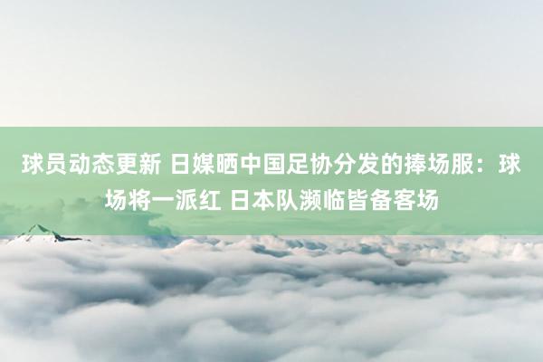 球员动态更新 日媒晒中国足协分发的捧场服：球场将一派红 日本队濒临皆备客场