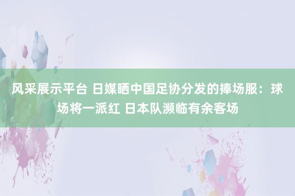 风采展示平台 日媒晒中国足协分发的捧场服：球场将一派红 日本队濒临有余客场