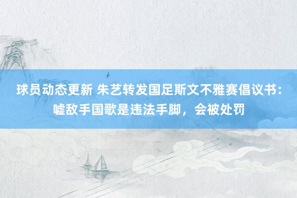 球员动态更新 朱艺转发国足斯文不雅赛倡议书：嘘敌手国歌是违法手脚，会被处罚