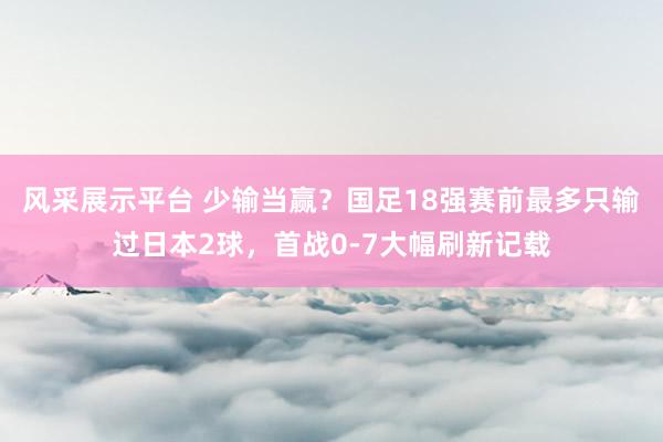 风采展示平台 少输当赢？国足18强赛前最多只输过日本2球，首战0-7大幅刷新记载