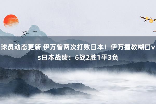 球员动态更新 伊万曾两次打败日本！伊万握教糊口vs日本战绩：6战2胜1平3负