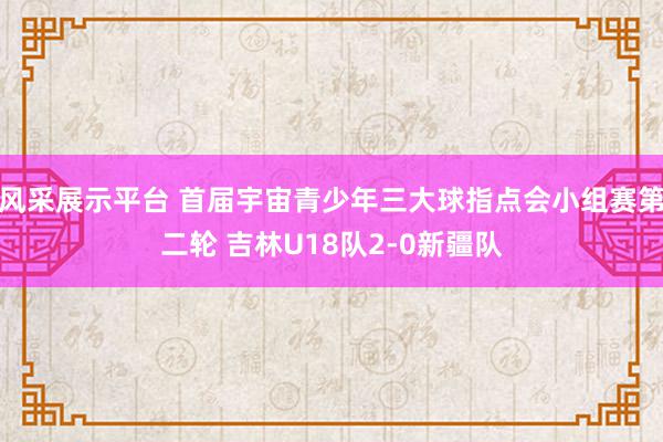 风采展示平台 首届宇宙青少年三大球指点会小组赛第二轮 吉林U18队2-0新疆队