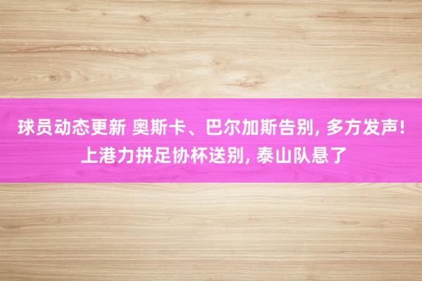 球员动态更新 奥斯卡、巴尔加斯告别, 多方发声! 上港力拼足协杯送别, 泰山队悬了