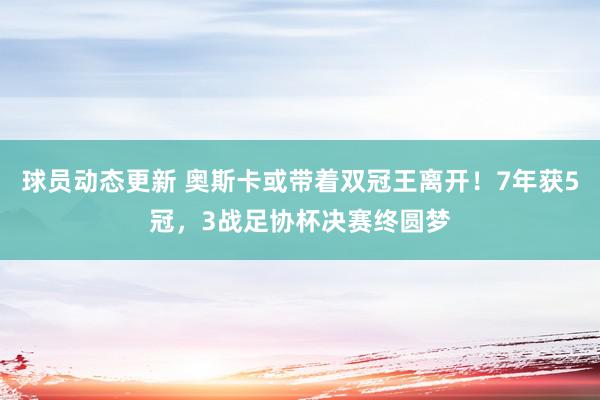 球员动态更新 奥斯卡或带着双冠王离开！7年获5冠，3战足协杯决赛终圆梦