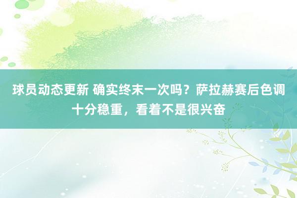 球员动态更新 确实终末一次吗？萨拉赫赛后色调十分稳重，看着不是很兴奋