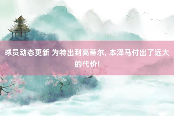 球员动态更新 为特出到高蒂尔, 本泽马付出了远大的代价!