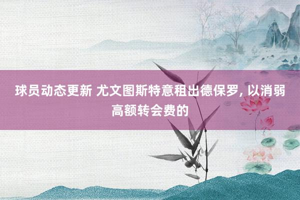 球员动态更新 尤文图斯特意租出德保罗, 以消弱高额转会费的