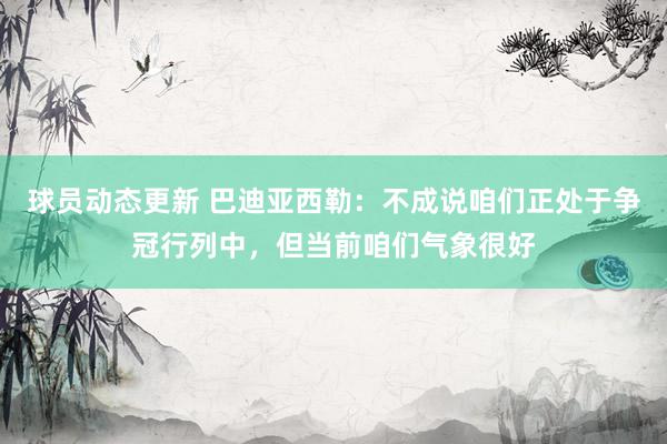 球员动态更新 巴迪亚西勒：不成说咱们正处于争冠行列中，但当前咱们气象很好