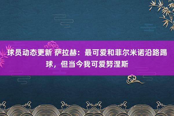 球员动态更新 萨拉赫：最可爱和菲尔米诺沿路踢球，但当今我可爱努涅斯