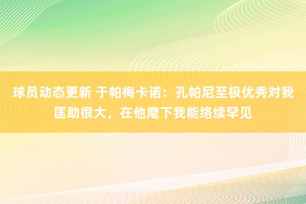 球员动态更新 于帕梅卡诺：孔帕尼至极优秀对我匡助很大，在他麾下我能络续罕见