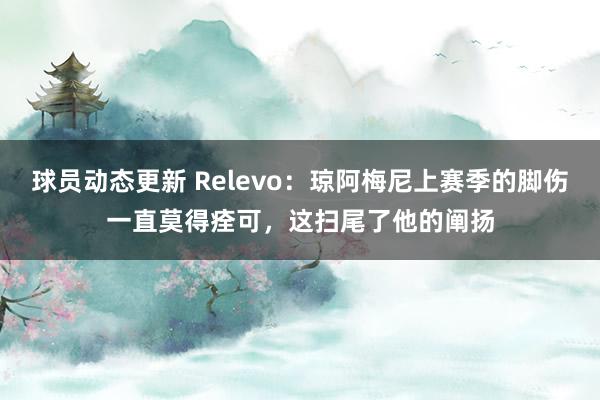 球员动态更新 Relevo：琼阿梅尼上赛季的脚伤一直莫得痊可，这扫尾了他的阐扬