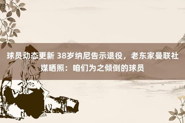 球员动态更新 38岁纳尼告示退役，老东家曼联社媒晒照：咱们为之倾倒的球员