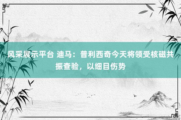 风采展示平台 迪马：普利西奇今天将领受核磁共振查验，以细目伤势