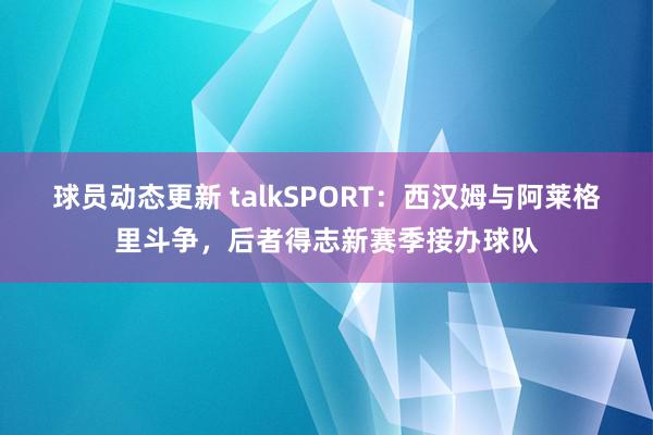 球员动态更新 talkSPORT：西汉姆与阿莱格里斗争，后者得志新赛季接办球队