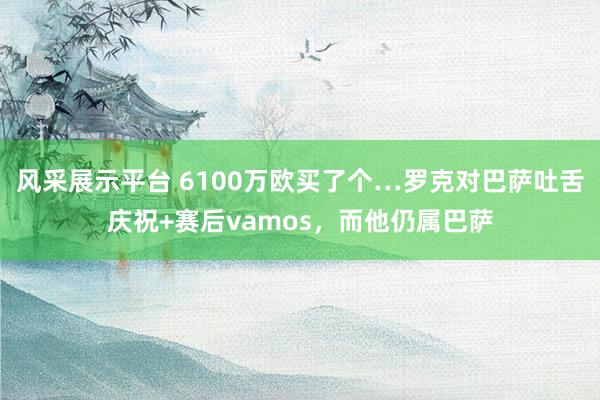 风采展示平台 6100万欧买了个…罗克对巴萨吐舌庆祝+赛后vamos，而他仍属巴萨