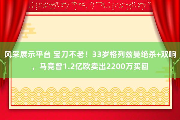 风采展示平台 宝刀不老！33岁格列兹曼绝杀+双响，马竞曾1.2亿欧卖出2200万买回