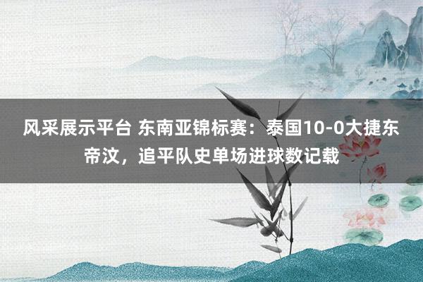 风采展示平台 东南亚锦标赛：泰国10-0大捷东帝汶，追平队史单场进球数记载