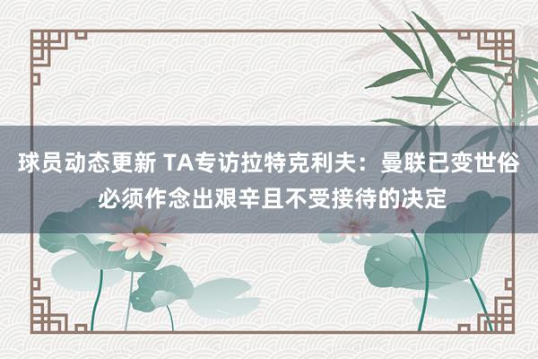 球员动态更新 TA专访拉特克利夫：曼联已变世俗 必须作念出艰辛且不受接待的决定