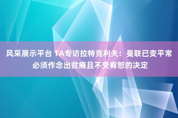 风采展示平台 TA专访拉特克利夫：曼联已变平常 必须作念出贫瘠且不受宥恕的决定