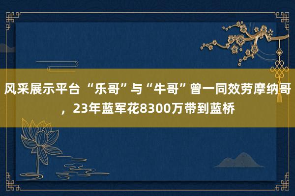 风采展示平台 “乐哥”与“牛哥”曾一同效劳摩纳哥，23年蓝军花8300万带到蓝桥