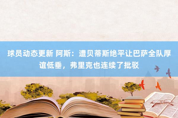 球员动态更新 阿斯：遭贝蒂斯绝平让巴萨全队厚谊低垂，弗里克也连续了批驳