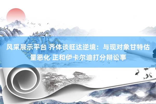 风采展示平台 齐体谈旺达逆境：与现对象甘特估量恶化 正和伊卡尔迪打分辩讼事