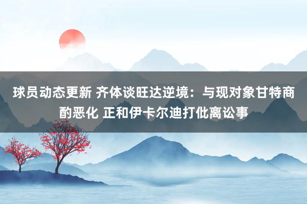 球员动态更新 齐体谈旺达逆境：与现对象甘特商酌恶化 正和伊卡尔迪打仳离讼事