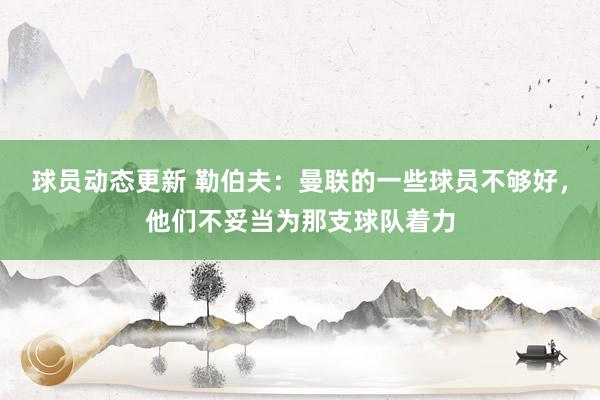 球员动态更新 勒伯夫：曼联的一些球员不够好，他们不妥当为那支球队着力