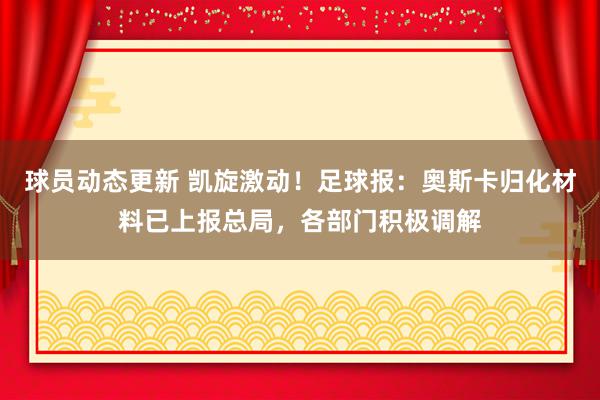 球员动态更新 凯旋激动！足球报：奥斯卡归化材料已上报总局，各部门积极调解