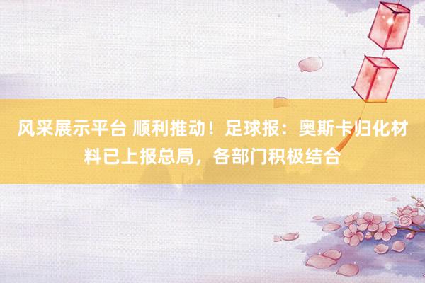 风采展示平台 顺利推动！足球报：奥斯卡归化材料已上报总局，各部门积极结合